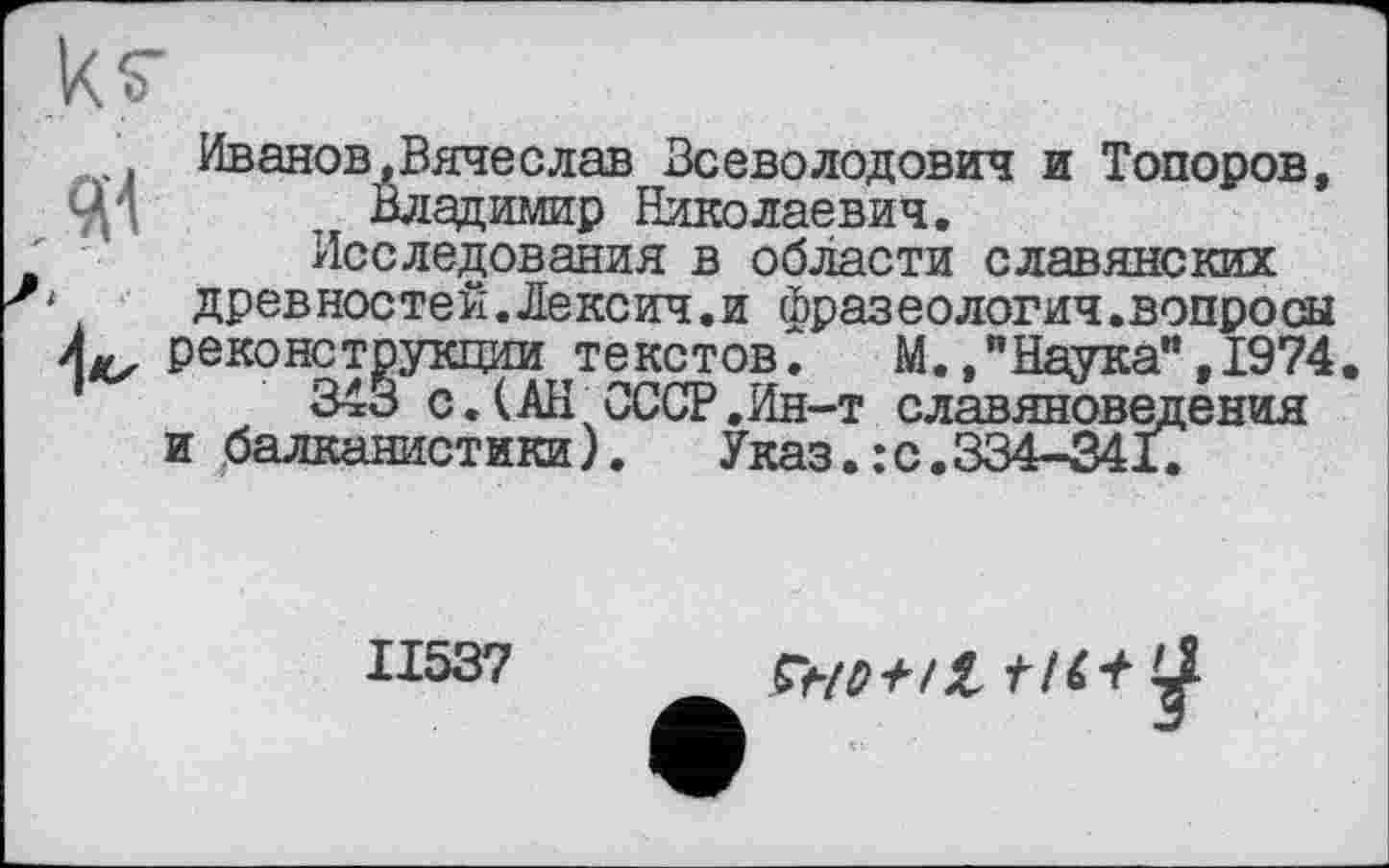 ﻿ks'
Иванов,Вячеслав Всеволодович и Топоров, ЦТ Владимир Николаевич.
Исследования в области славянских
1	древностей.Лексич.и фразеология.вопросы
Лц^ реконструкции текстов. М.,"Наука",1974.
343 с.(АН СССР,Ин-т славяноведения и балканистики). Указ.:с.334-341.
II537
